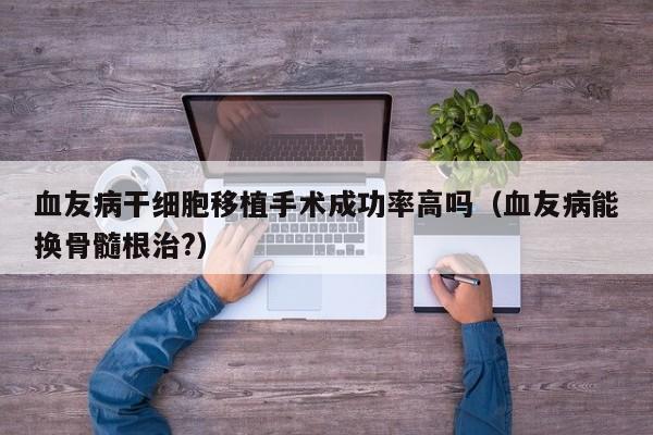 血友病干细胞移植手术成功率高吗（血友病能换骨髓根治?）