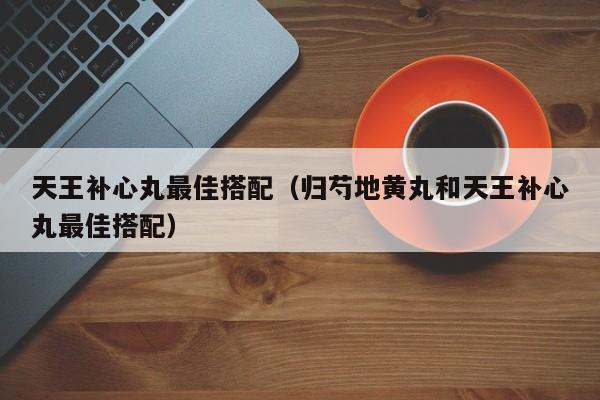 天王补心丸最佳搭配（归芍地黄丸和天王补心丸最佳搭配）