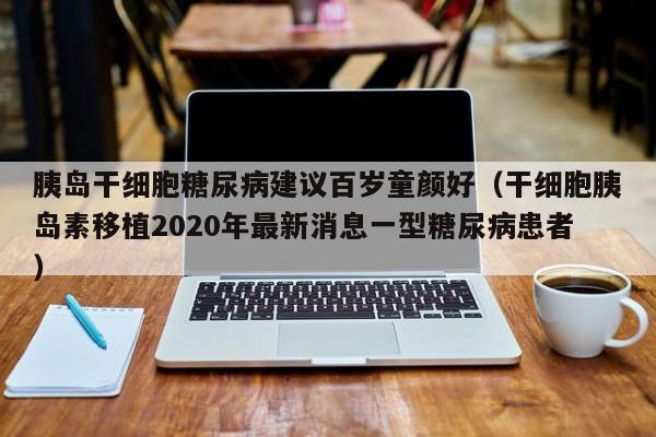 胰岛干细胞糖尿病建议百岁童颜好（干细胞胰岛素移植2020年最新消息一型糖尿病患者）