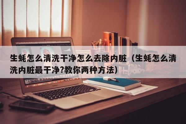 生蚝怎么清洗干净怎么去除内脏（生蚝怎么清洗内脏最干净?教你两种方法）