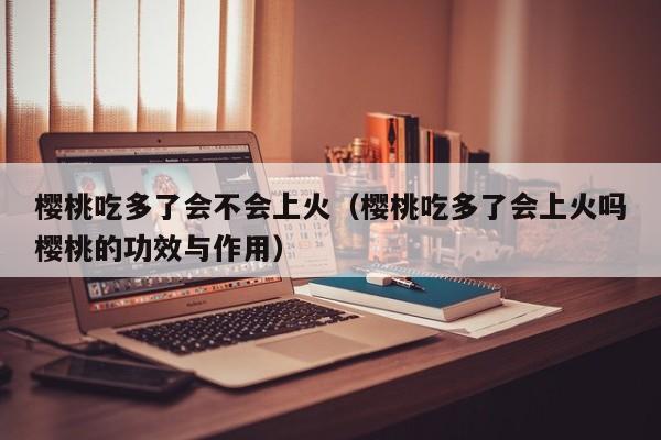 樱桃吃多了会不会上火（樱桃吃多了会上火吗樱桃的功效与作用）
