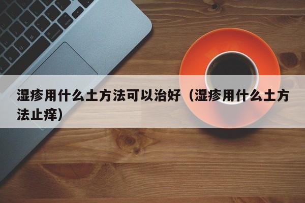 湿疹用什么土方法可以治好（湿疹用什么土方法止痒）