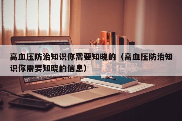 高血压防治知识你需要知晓的（高血压防治知识你需要知晓的信息）