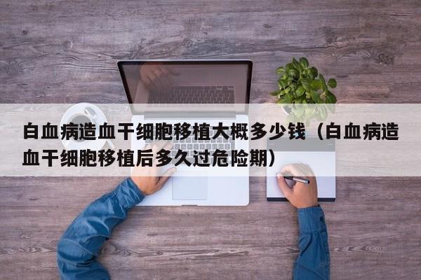 白血病造血干细胞移植大概多少钱（白血病造血干细胞移植后多久过危险期）