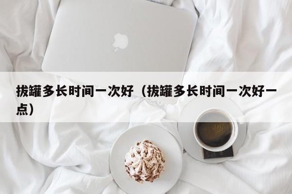 拔罐多长时间一次好（拔罐多长时间一次好一点）
