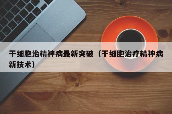 干细胞治精神病最新突破（干细胞治疗精神病新技术）