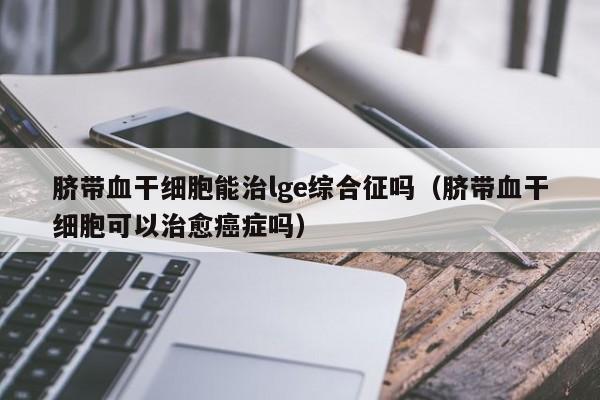 脐带血干细胞能治lge综合征吗（脐带血干细胞可以治愈癌症吗）