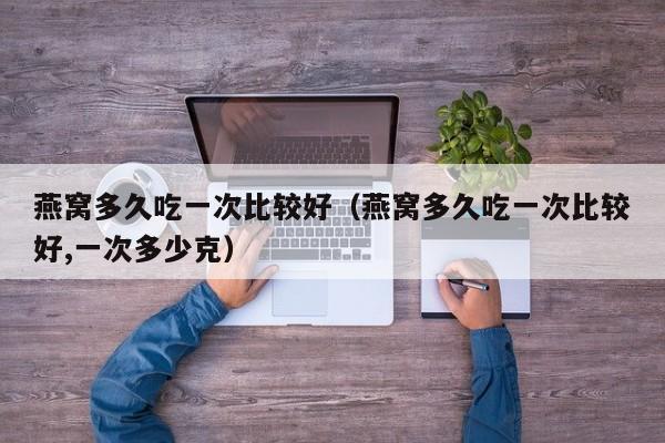 燕窝多久吃一次比较好（燕窝多久吃一次比较好,一次多少克）
