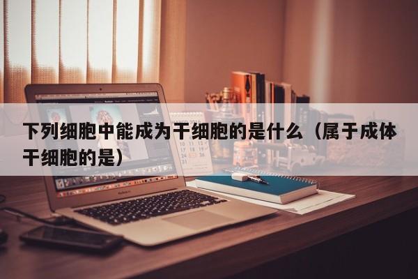 下列细胞中能成为干细胞的是什么（属于成体干细胞的是）