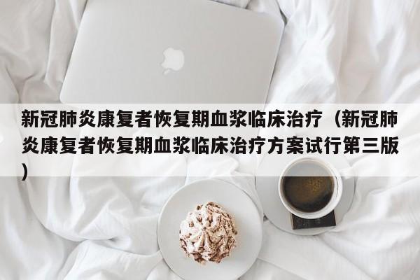 新冠肺炎康复者恢复期血浆临床治疗（新冠肺炎康复者恢复期血浆临床治疗方案试行第三版）