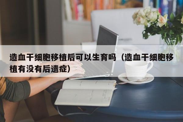 造血干细胞移植后可以生育吗（造血干细胞移植有没有后遗症）