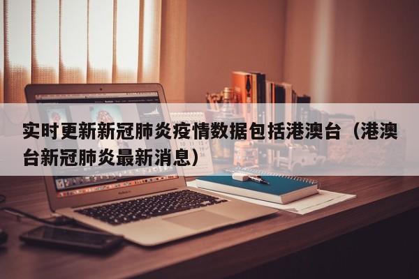 实时更新新冠肺炎疫情数据包括港澳台（港澳台新冠肺炎最新消息）