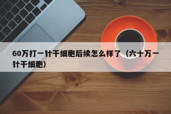 60万打一针干细胞后续怎么样了（六十万一针干细胞）