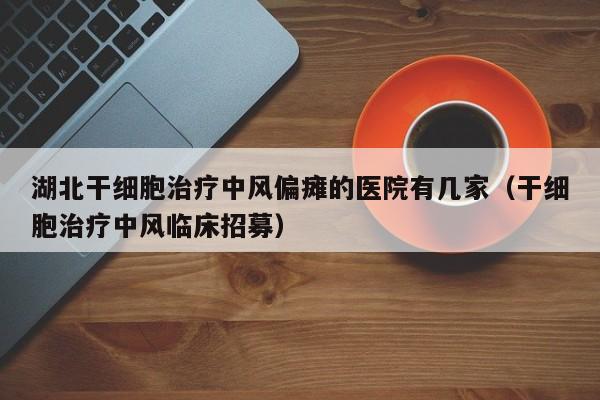 湖北干细胞治疗中风偏瘫的医院有几家（干细胞治疗中风临床招募）