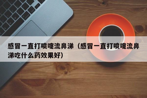 感冒一直打喷嚏流鼻涕（感冒一直打喷嚏流鼻涕吃什么药效果好）