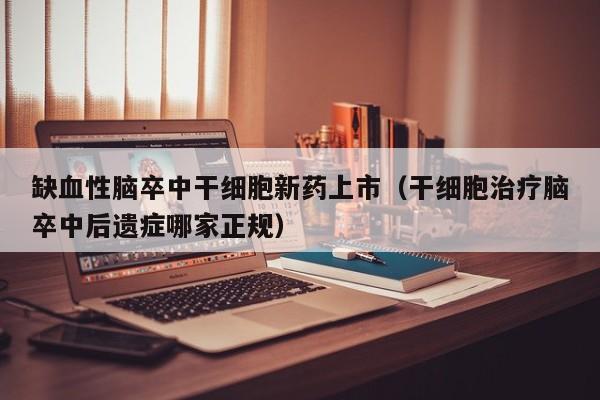 缺血性脑卒中干细胞新药上市（干细胞治疗脑卒中后遗症哪家正规）
