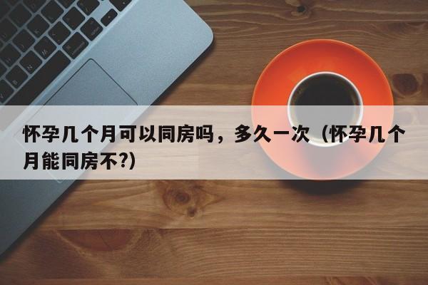 怀孕几个月可以同房吗，多久一次（怀孕几个月能同房不?）