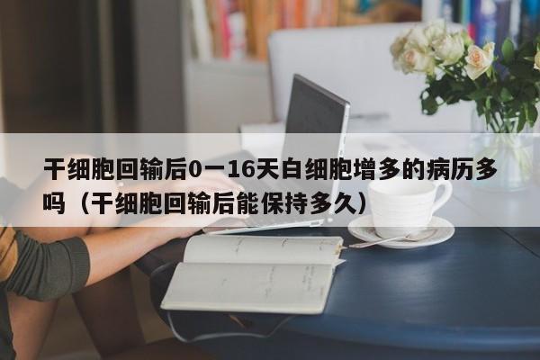干细胞回输后0一16天白细胞增多的病历多吗（干细胞回输后能保持多久）
