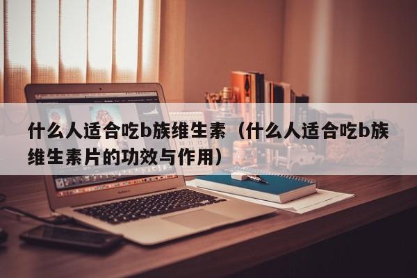 什么人适合吃b族维生素（什么人适合吃b族维生素片的功效与作用）