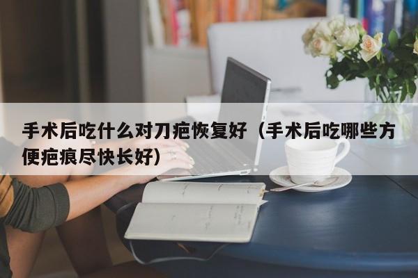 手术后吃什么对刀疤恢复好（手术后吃哪些方便疤痕尽快长好）