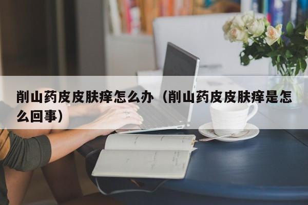 削山药皮皮肤痒怎么办（削山药皮皮肤痒是怎么回事）