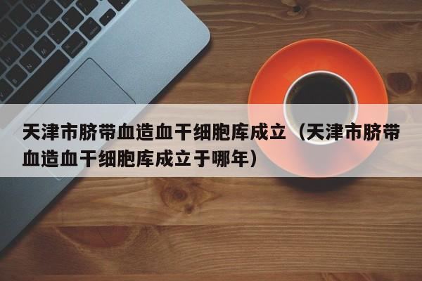天津市脐带血造血干细胞库成立（天津市脐带血造血干细胞库成立于哪年）