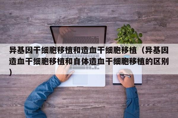 异基因干细胞移植和造血干细胞移植（异基因造血干细胞移植和自体造血干细胞移植的区别）