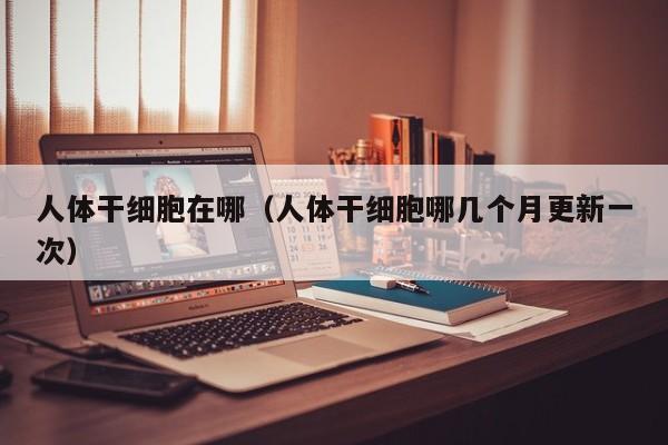 人体干细胞在哪（人体干细胞哪几个月更新一次）