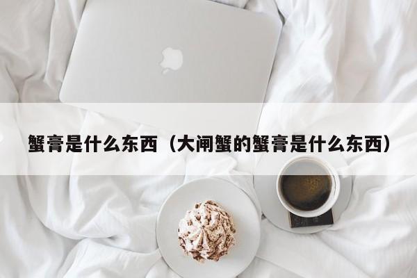 蟹膏是什么东西（大闸蟹的蟹膏是什么东西）