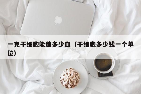 一克干细胞能造多少血（干细胞多少钱一个单位）