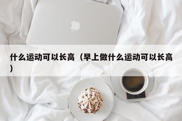 什么运动可以长高（早上做什么运动可以长高）