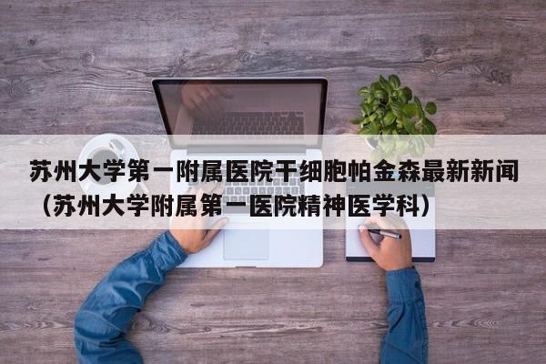 苏州大学第一附属医院干细胞帕金森最新新闻（苏州大学附属第一医院精神医学科）