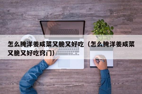 怎么腌洋姜咸菜又脆又好吃（怎么腌洋姜咸菜又脆又好吃窍门）