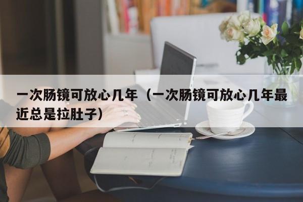一次肠镜可放心几年（一次肠镜可放心几年最近总是拉肚子）