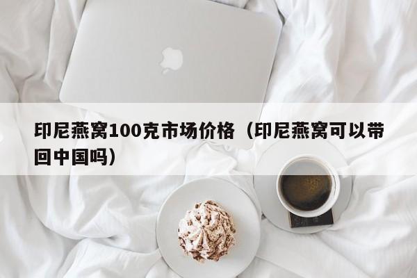 印尼燕窝100克市场价格（印尼燕窝可以带回中国吗）