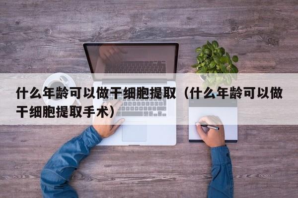 什么年龄可以做干细胞提取（什么年龄可以做干细胞提取手术）