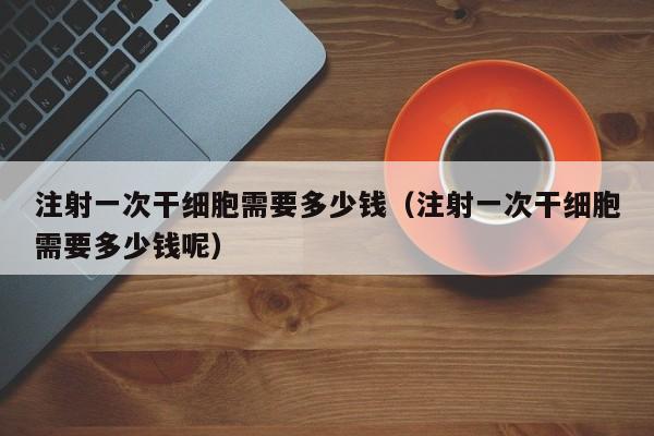 注射一次干细胞需要多少钱（注射一次干细胞需要多少钱呢）