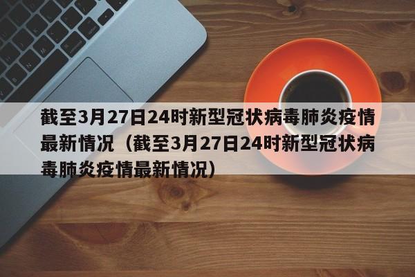 截至3月27日24时新型冠状病毒肺炎疫情最新情况（截至3月27日24时新型冠状病毒肺炎疫情最新情况）