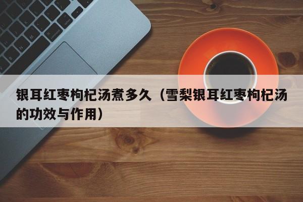 银耳红枣枸杞汤煮多久（雪梨银耳红枣枸杞汤的功效与作用）
