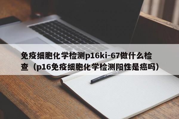 免疫细胞化学检测p16ki-67做什么检查（p16免疫细胞化学检测阳性是癌吗）