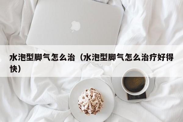 水泡型脚气怎么治（水泡型脚气怎么治疗好得快）