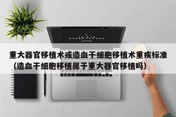 重大器官移植术或造血干细胞移植术重疾标准（造血干细胞移植属于重大器官移植吗）