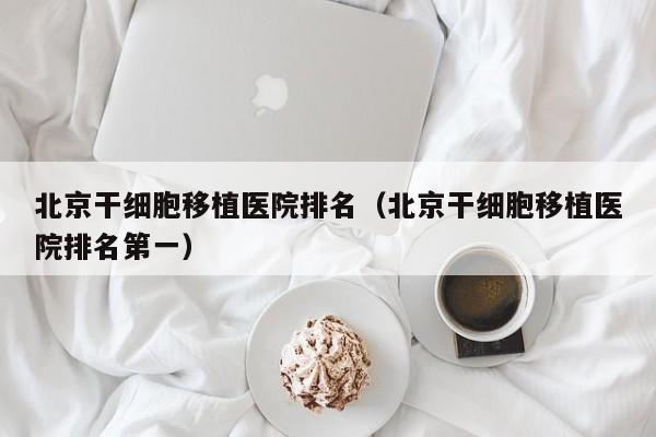 北京干细胞移植医院排名（北京干细胞移植医院排名第一）