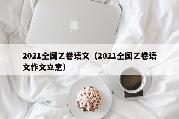2021全国乙卷语文（2021全国乙卷语文作文立意）