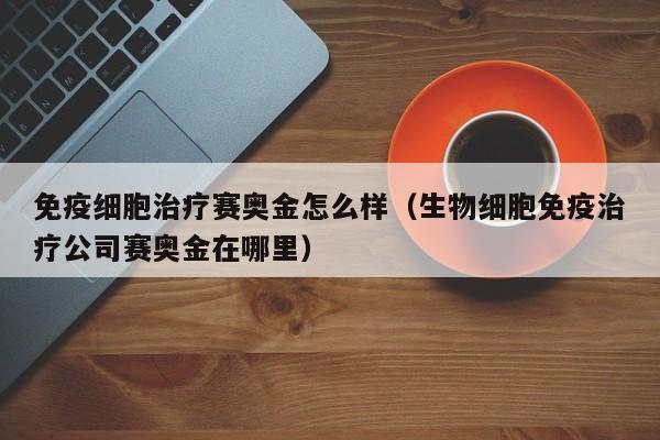 免疫细胞治疗赛奥金怎么样（生物细胞免疫治疗公司赛奥金在哪里）