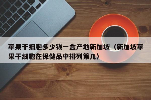 苹果干细胞多少钱一盒产地新加坡（新加坡苹果干细胞在保健品中排列第几）