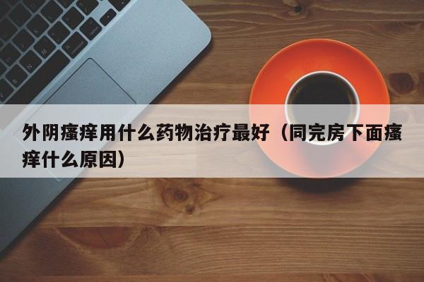 外阴瘙痒用什么药物治疗最好（同完房下面瘙痒什么原因）