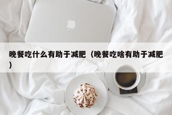 晚餐吃什么有助于减肥（晚餐吃啥有助于减肥）