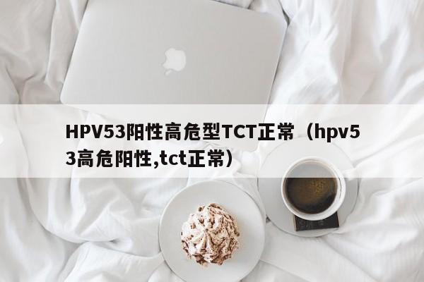 HPV53阳性高危型TCT正常（hpv53高危阳性,tct正常）