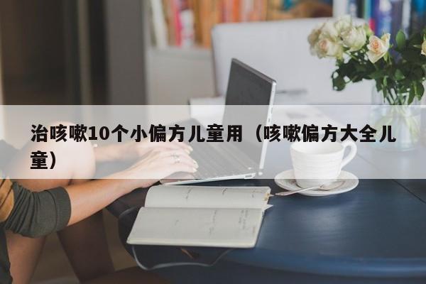 治咳嗽10个小偏方儿童用（咳嗽偏方大全儿童）
